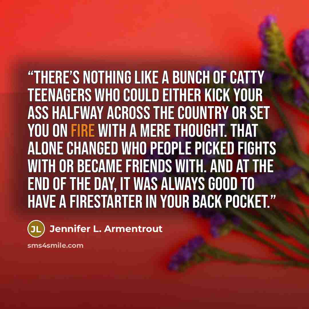 “There’s nothing like a bunch of catty teenagers who could either kick your ass halfway across the country or set you on fire with a mere thought. That alone changed who people picked fights with or became friends with. And at the end of the day, it was always good to have a firestarter in your…” quote by Jennifer L. Armentrout