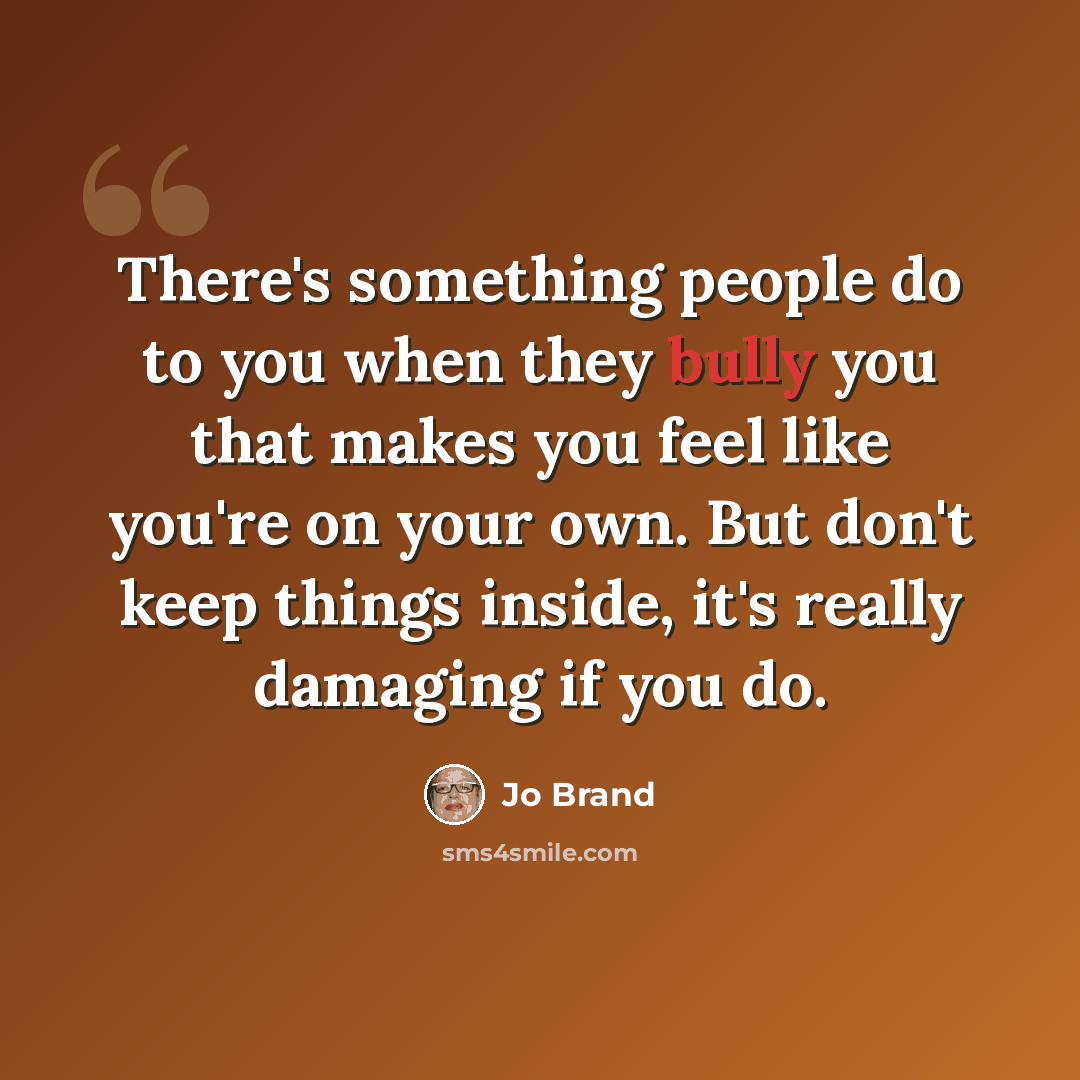 “There's something people do to you when they bully you that makes you feel like you're on your own. But don't keep things inside, it's really damaging if you do.” quote by Jo Brand
