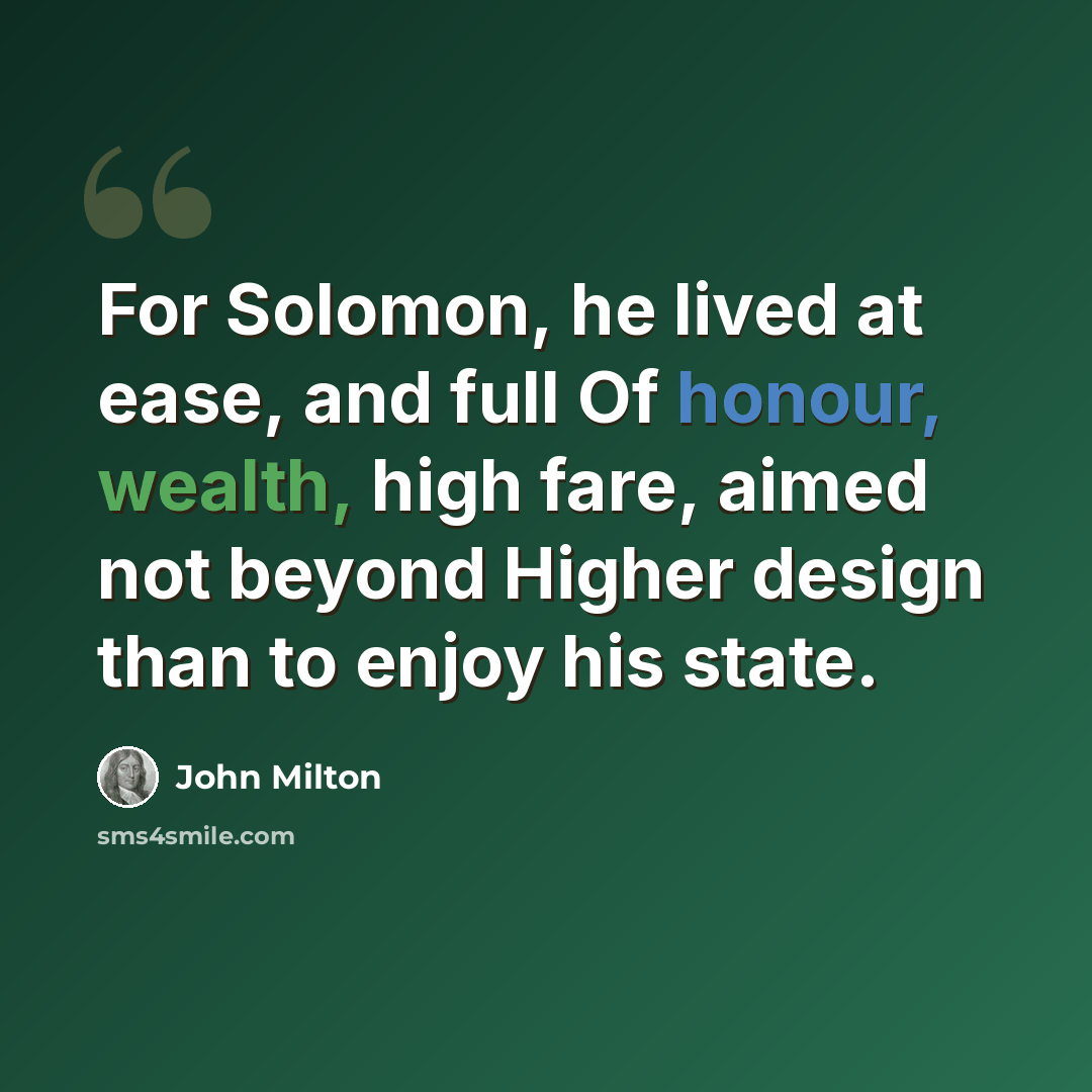 “For Solomon, he lived at ease, and full Of honour, wealth, high fare, aimed not beyond Higher design than to enjoy his state.” quote by John Milton