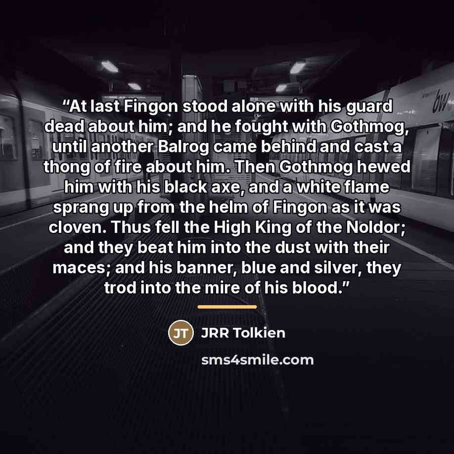 “At last Fingon stood alone with his guard dead about him; and he fought with Gothmog, until another Balrog came behind and cast a thong of fire about him. Then Gothmog hewed him with his black axe, and a white flame sprang up from the helm of Fingon as it was cloven. Thus fell the High King of the…” quote by JRR Tolkien
