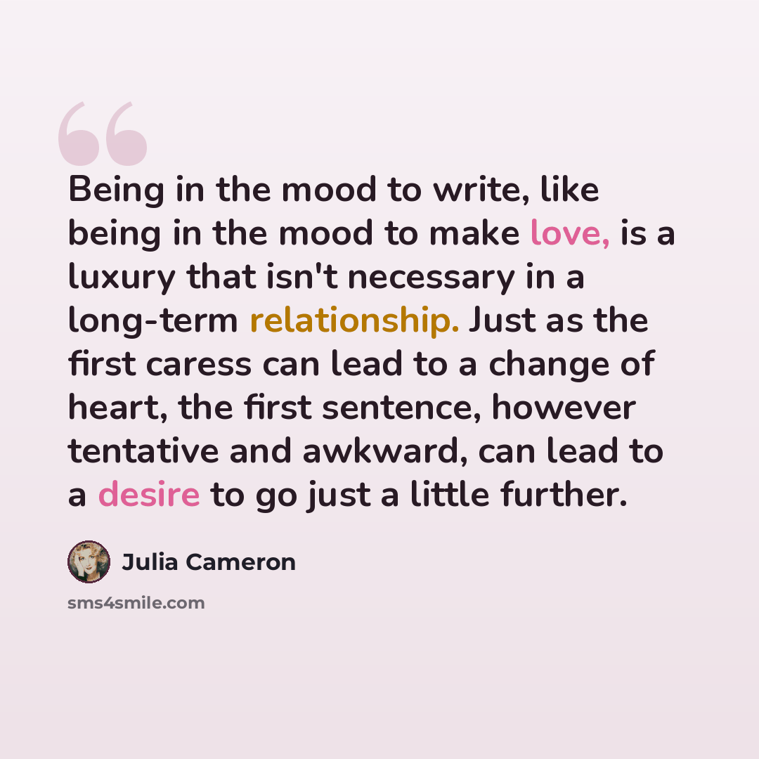“Being in the mood to write, like being in the mood to make love, is a luxury that isn't necessary in a long-term relationship. Just as the first caress can lead to a change of heart, the first sentence, however tentative and awkward, can lead to a desire to go just a little further.” quote by Julia Cameron