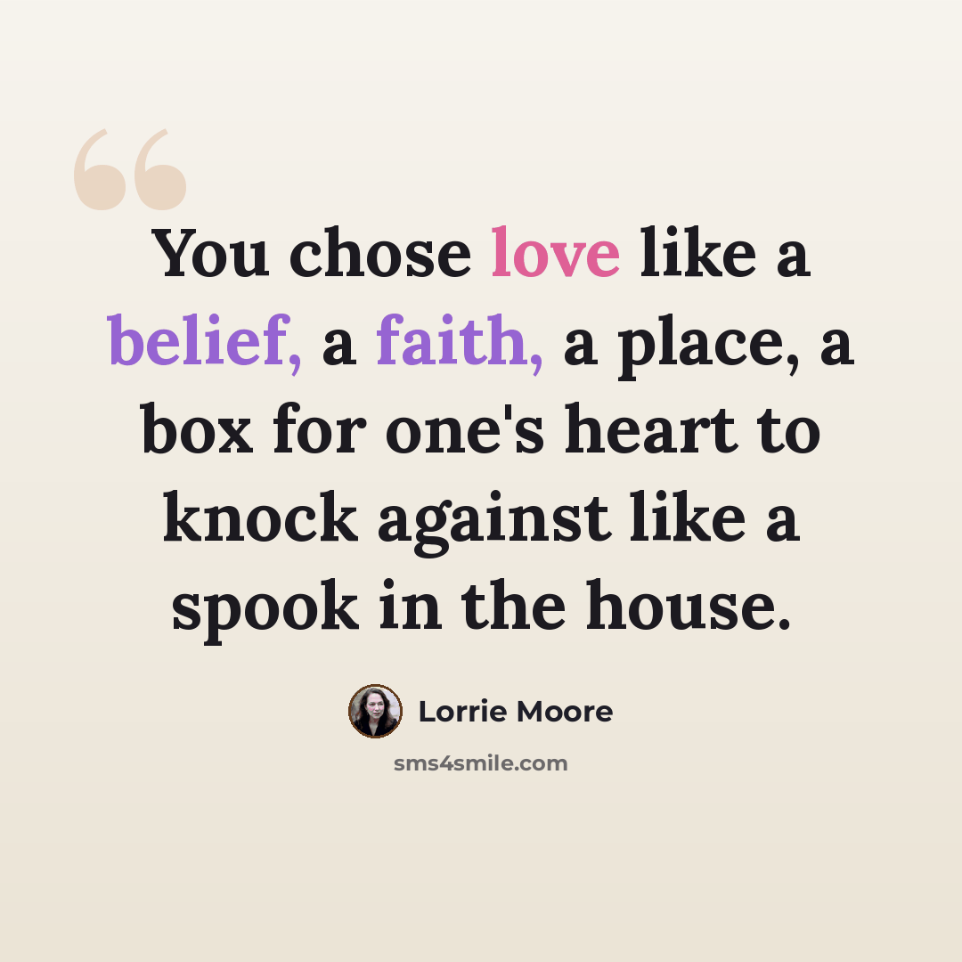 “You chose love like a belief, a faith, a place, a box for one's heart to knock against like a spook in the house.” quote by Lorrie Moore