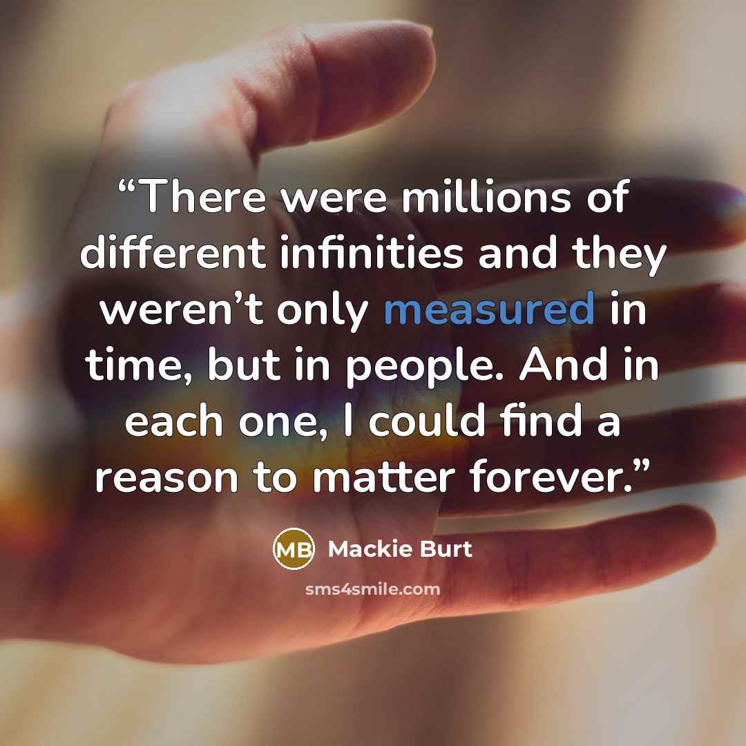 “There were millions of different infinities and they weren’t only measured in time, but in people. And in each one, I could find a reason to matter forever.” quote by Mackie Burt