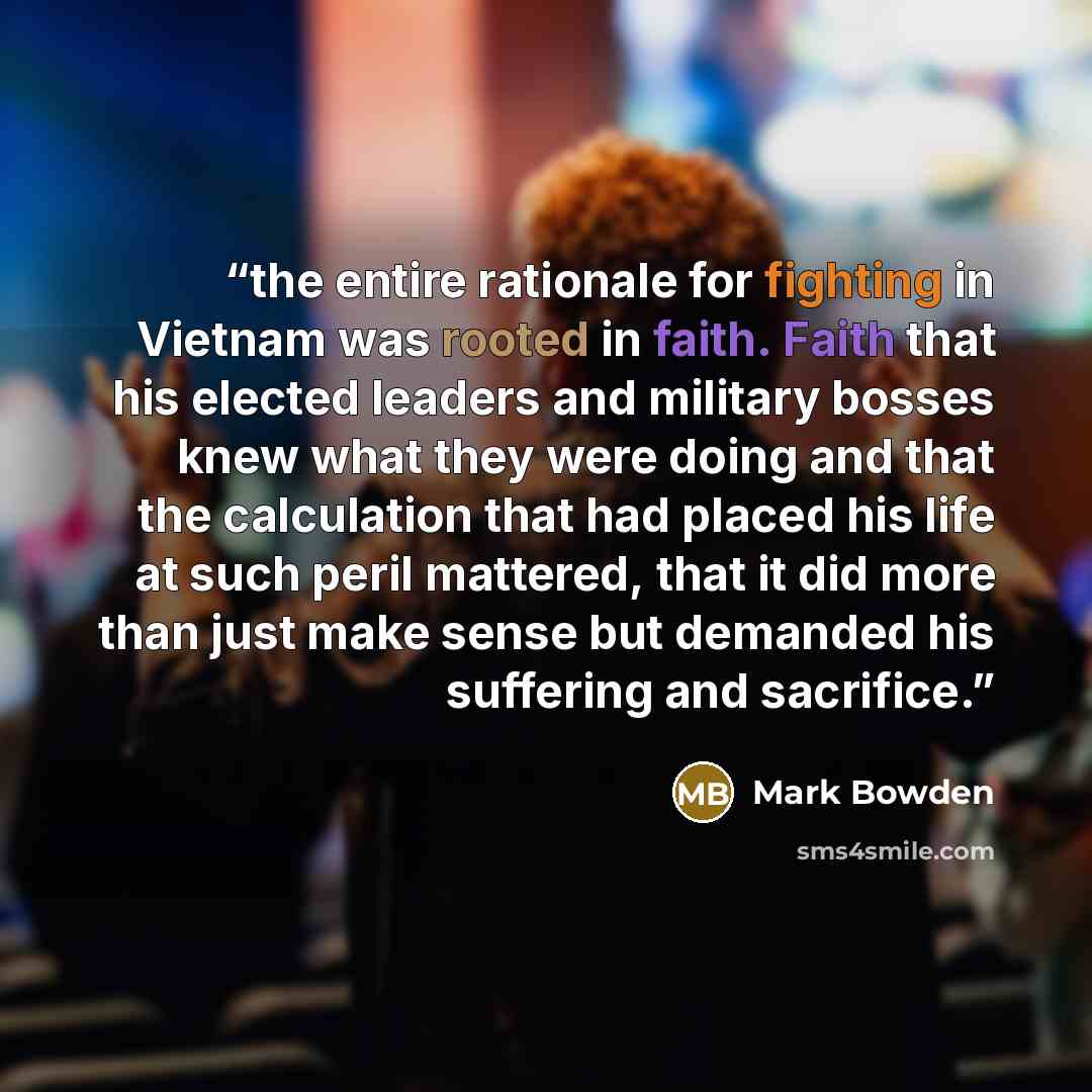 “the entire rationale for fighting in Vietnam was rooted in faith. Faith that his elected leaders and military bosses knew what they were doing and that the calculation that had placed his life at such peril mattered, that it did more than just make sense but demanded his suffering and sacrifice.” quote by Mark Bowden