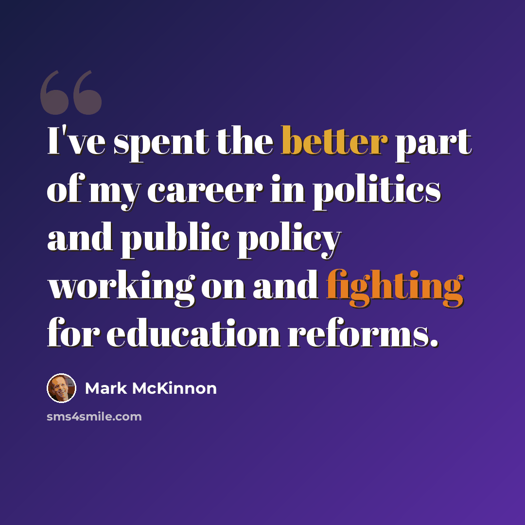 “I've spent the better part of my career in politics and public policy working on and fighting for education reforms.” quote by Mark McKinnon