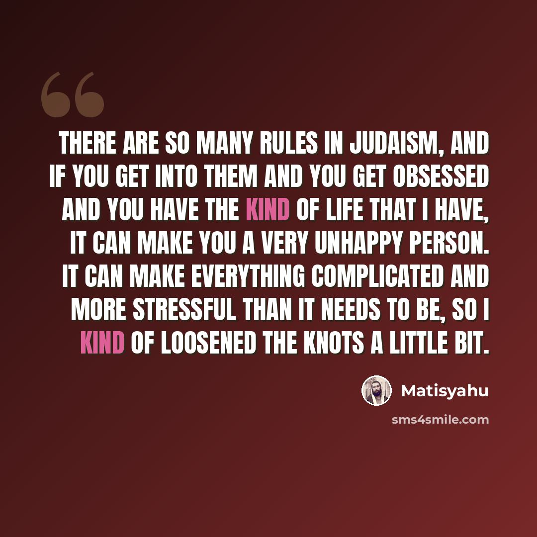 “There are so many rules in Judaism, and if you get into them and you get obsessed and you have the kind of life that I have, it can make you a very unhappy person. It can make everything complicated and more stressful than it needs to be, so I kind of loosened the knots a little bit.” quote by Matisyahu