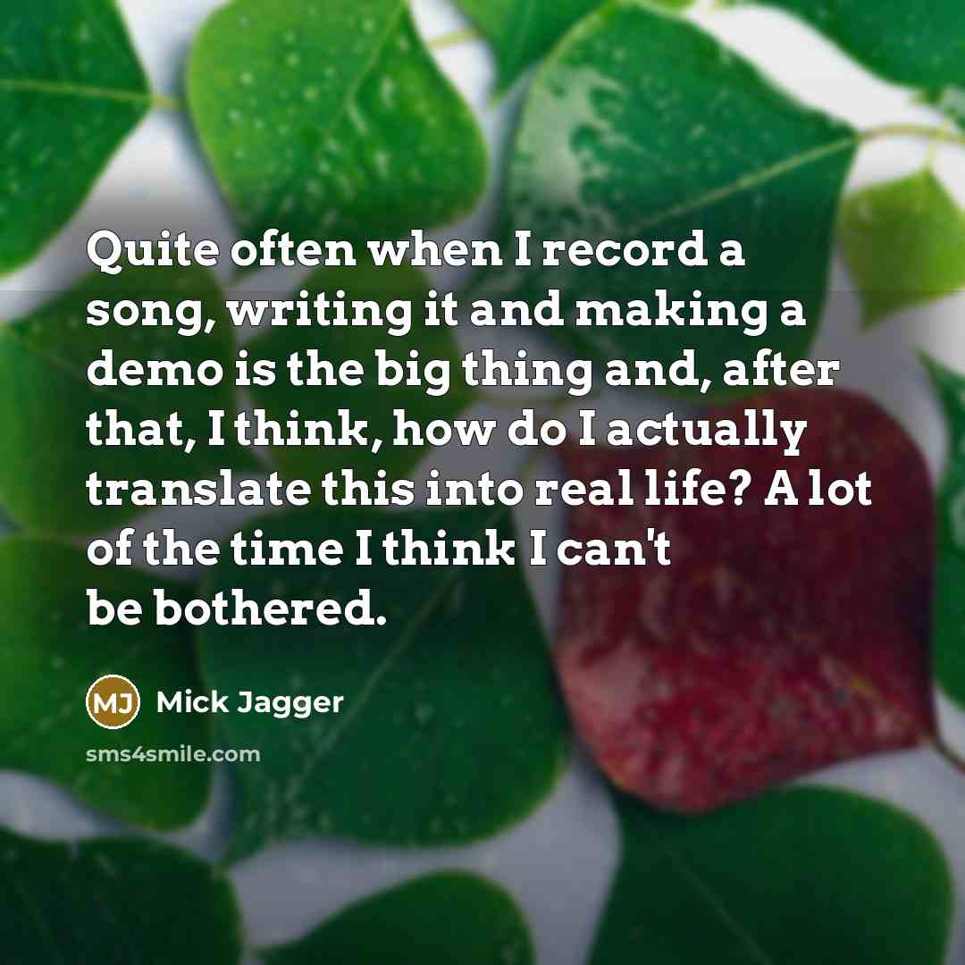 “Quite often when I record a song, writing it and making a demo is the big thing and, after that, I think, how do I actually translate this into real life? A lot of the time I think I can't be bothered.” quote by Mick Jagger