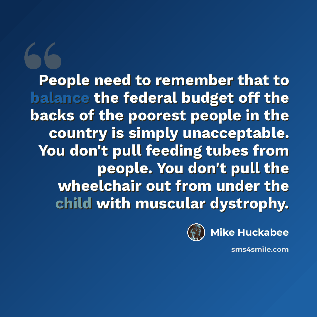 “People need to remember that to balance the federal budget off the backs of the poorest people in the country is simply unacceptable. You don't pull feeding tubes from people. You don't pull the wheelchair out from under the child with muscular dystrophy.” quote by Mike Huckabee