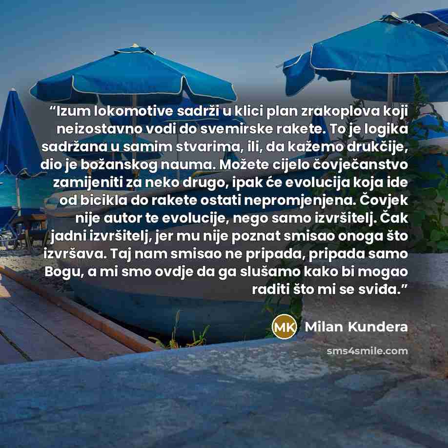“Izum lokomotive sadrži u klici plan zrakoplova koji neizostavno vodi do svemirske rakete. To je logika sadržana u samim stvarima, ili, da kažemo drukčije, dio je božanskog nauma. Možete cijelo čovječanstvo zamijeniti za neko drugo, ipak će evolucija koja ide od bicikla do rakete ostati…” quote by Milan Kundera