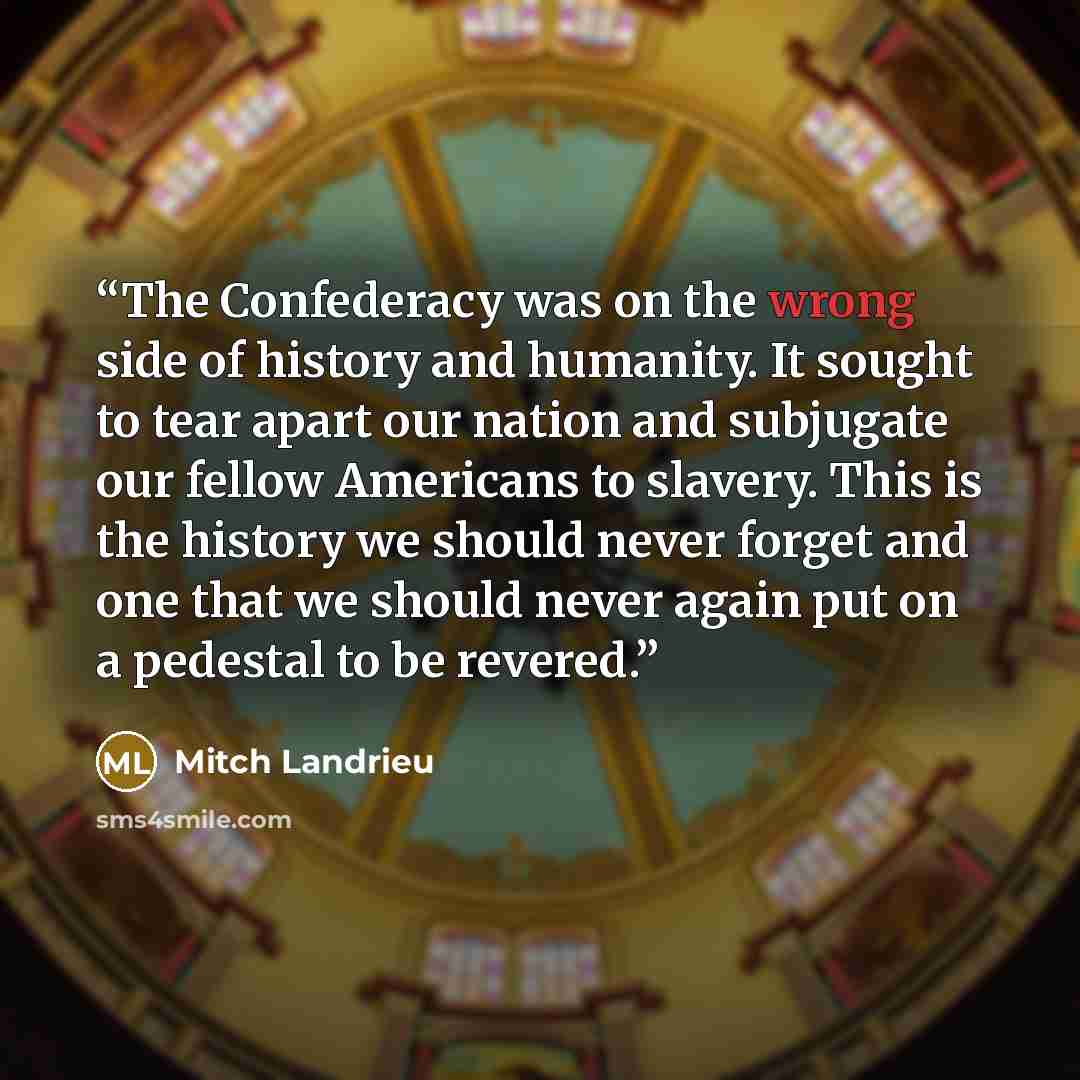 “The Confederacy was on the wrong side of history and humanity. It sought to tear apart our nation and subjugate our fellow Americans to slavery. This is the history we should never forget and one that we should never again put on a pedestal to be revered.” quote by Mitch Landrieu