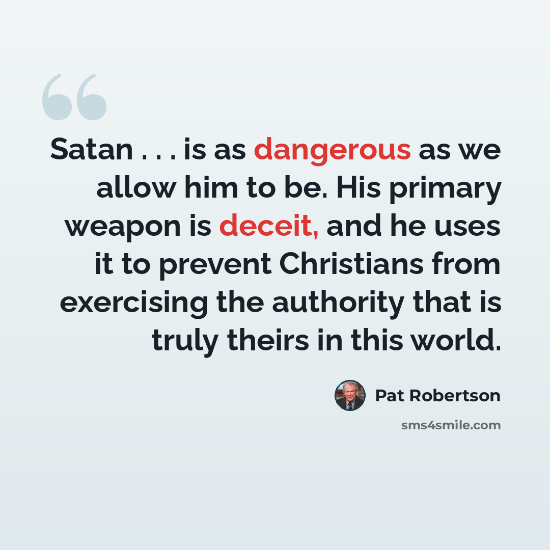 “Satan . . . is as dangerous as we allow him to be. His primary weapon is deceit, and he uses it to prevent Christians from exercising the authority that is truly theirs in this world.” quote by Pat Robertson