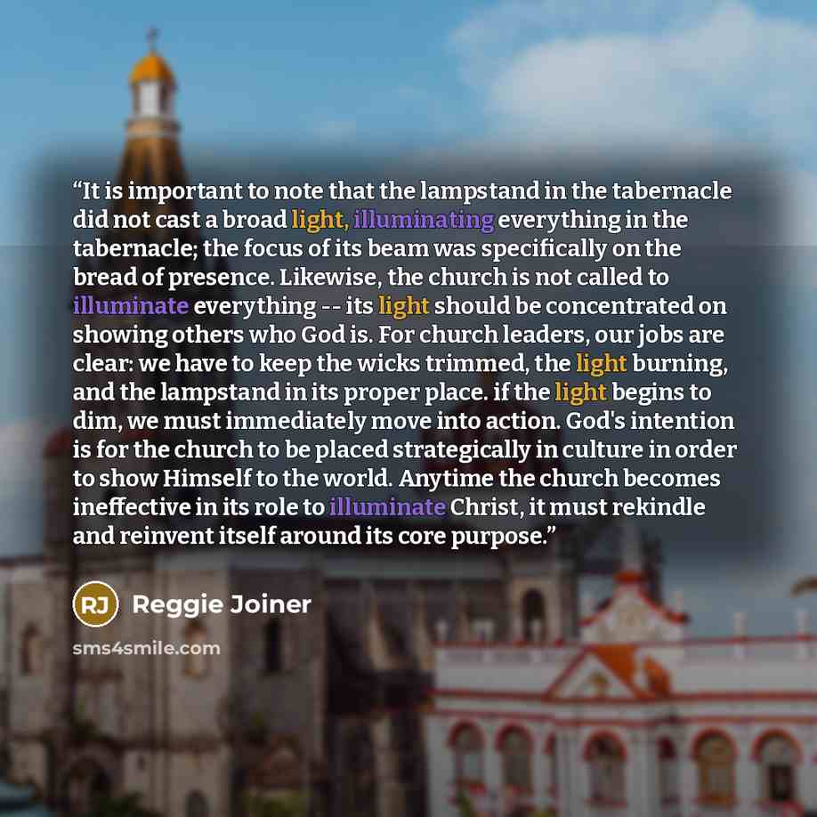 “It is important to note that the lampstand in the tabernacle did not cast a broad light, illuminating everything in the tabernacle; the focus of its beam was specifically on the bread of presence. Likewise, the church is not called to illuminate everything -- its light should be concentrated on…” quote by Reggie Joiner