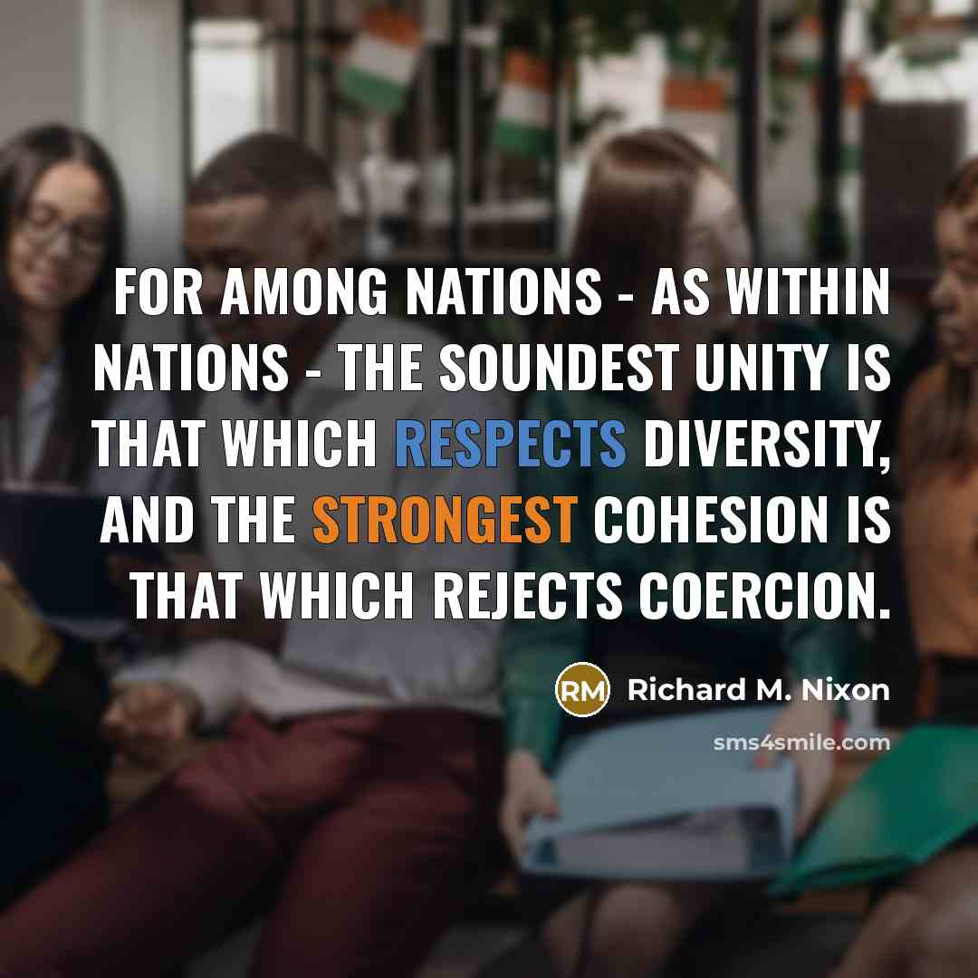 “For among nations - as within nations - the soundest unity is that which respects diversity, and the strongest cohesion is that which rejects coercion.” quote by Richard M. Nixon