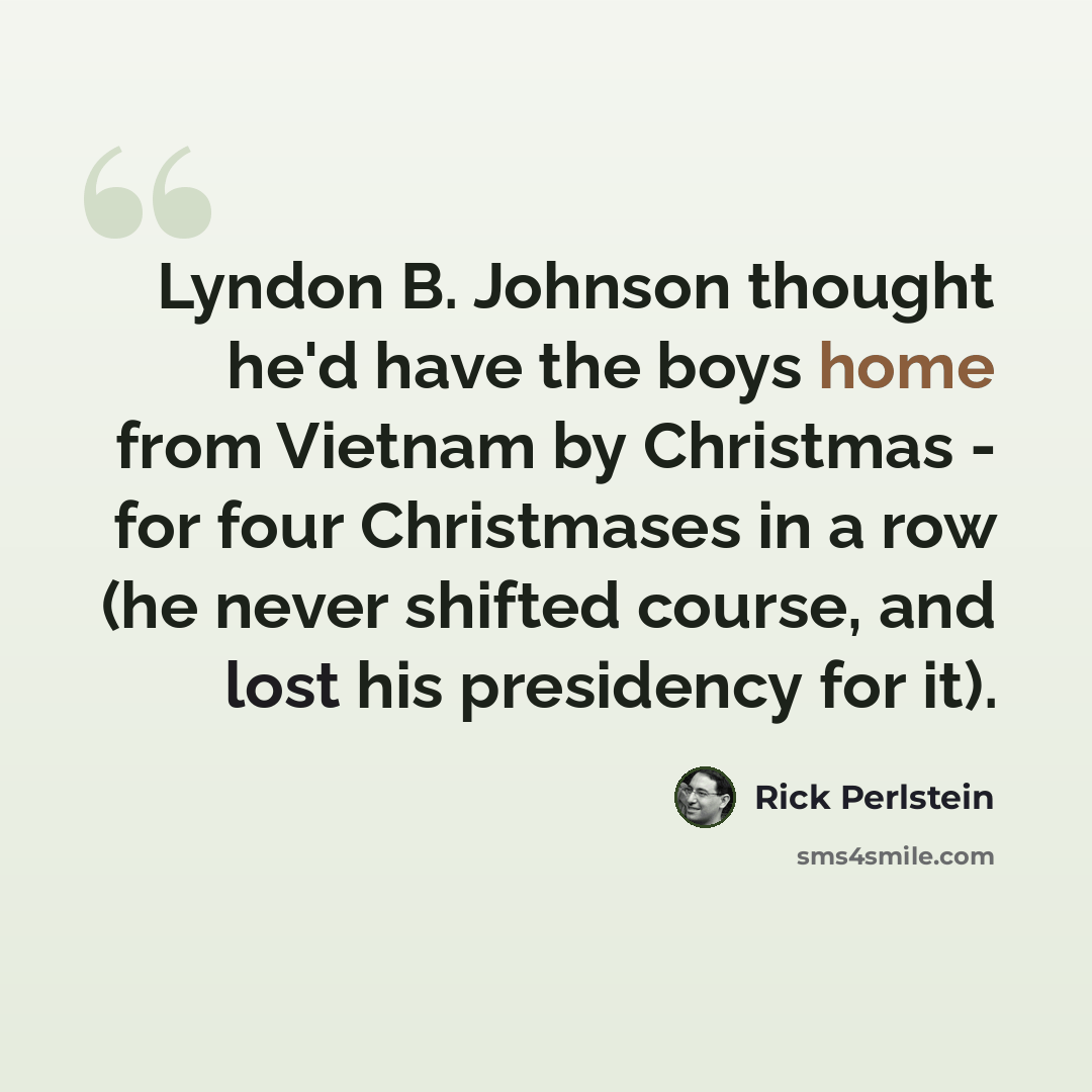“Lyndon B. Johnson thought he'd have the boys home from Vietnam by Christmas - for four Christmases in a row (he never shifted course, and lost his presidency for it).” quote by Rick Perlstein
