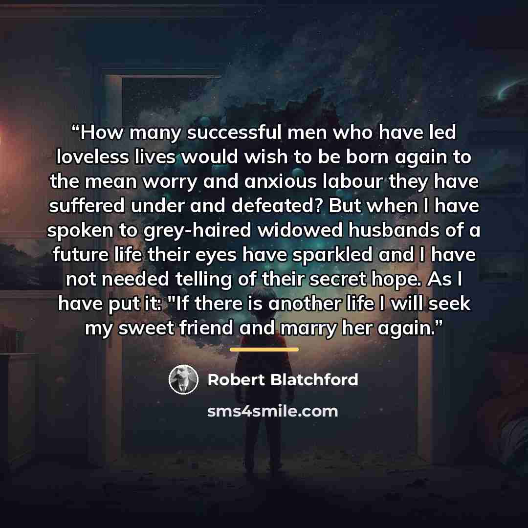 “How many successful men who have led loveless lives would wish to be born again to the mean worry and anxious labour they have suffered under and defeated? But when I have spoken to grey-haired widowed husbands of a future life their eyes have sparkled and I have not needed telling of their secret…” quote by Robert Blatchford