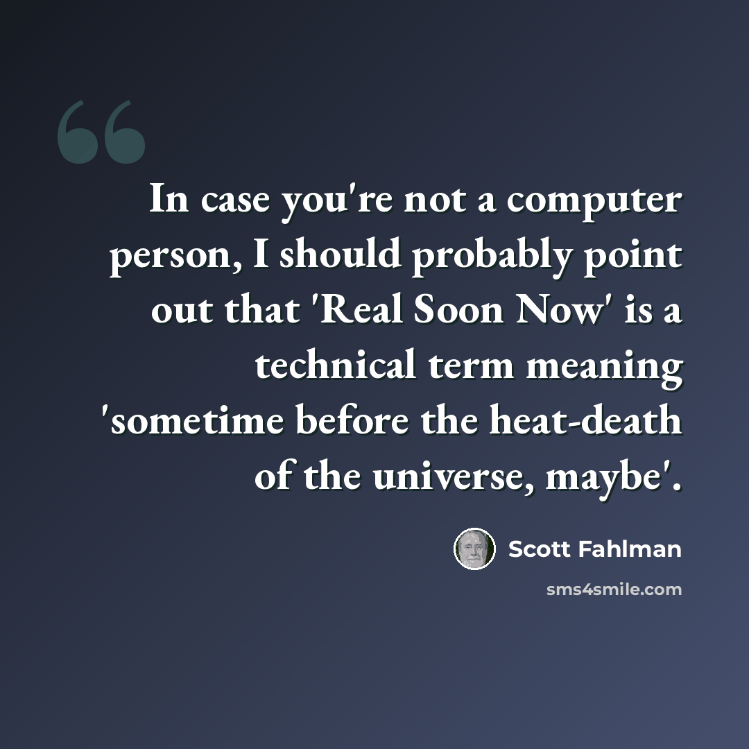 “In case you're not a computer person, I should probably point out that 'Real Soon Now' is a technical term meaning 'sometime before the heat-death of the universe, maybe'.” quote by Scott Fahlman