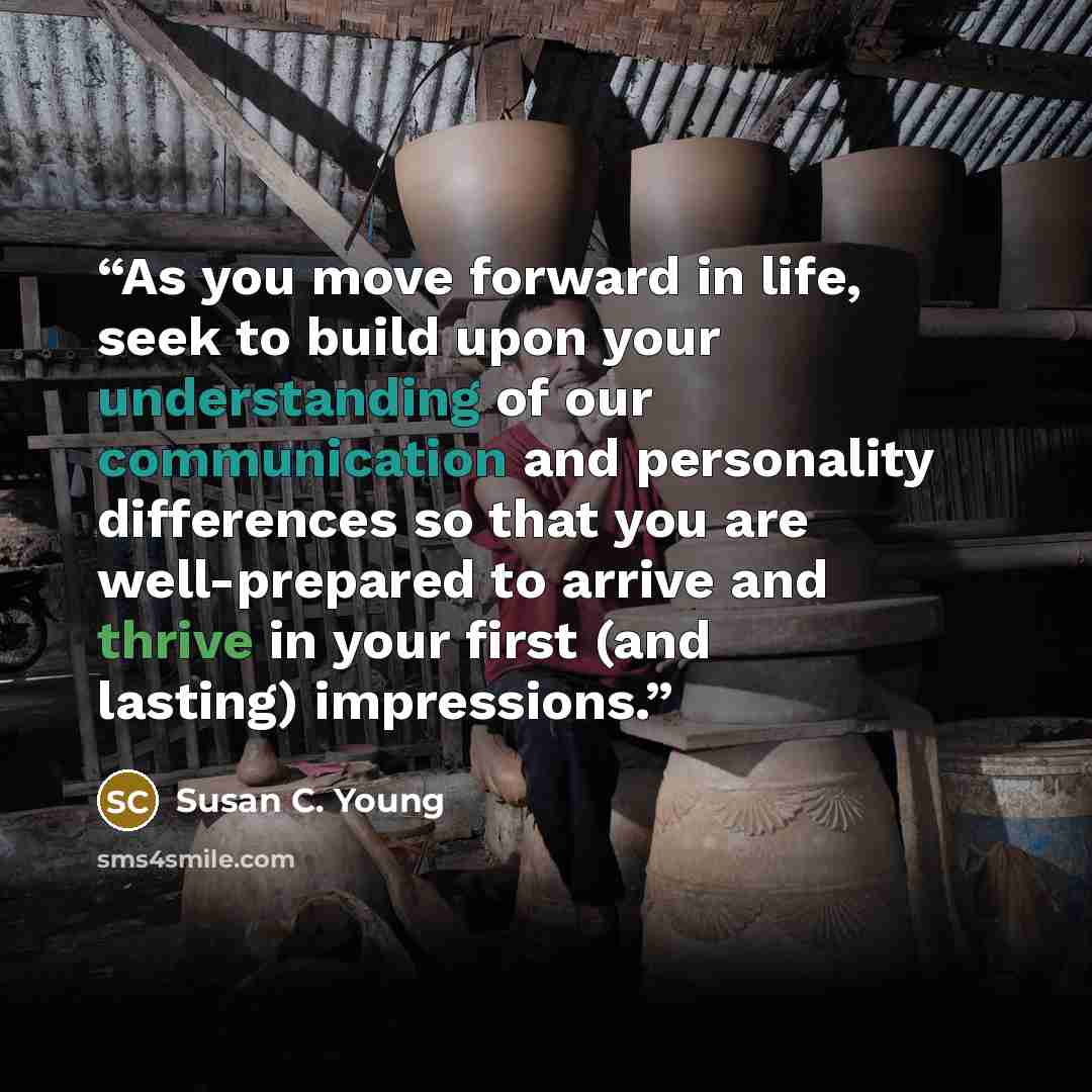 “As you move forward in life, seek to build upon your understanding of our communication and personality differences so that you are well-prepared to arrive and thrive in your first (and lasting) impressions.” quote by Susan C. Young