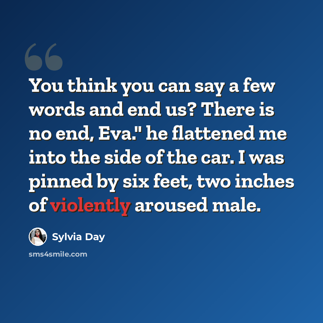 “You think you can say a few words and end us? There is no end, Eva." he flattened me into the side of the car. I was pinned by six feet, two inches of violently aroused male.” quote by Sylvia Day