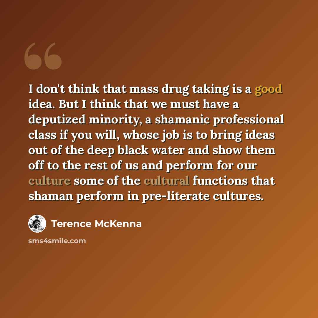 “I don't think that mass drug taking is a good idea. But I think that we must have a deputized minority, a shamanic professional class if you will, whose job is to bring ideas out of the deep black water and show them off to the rest of us and perform for our culture some of the cultural functions…” quote by Terence McKenna