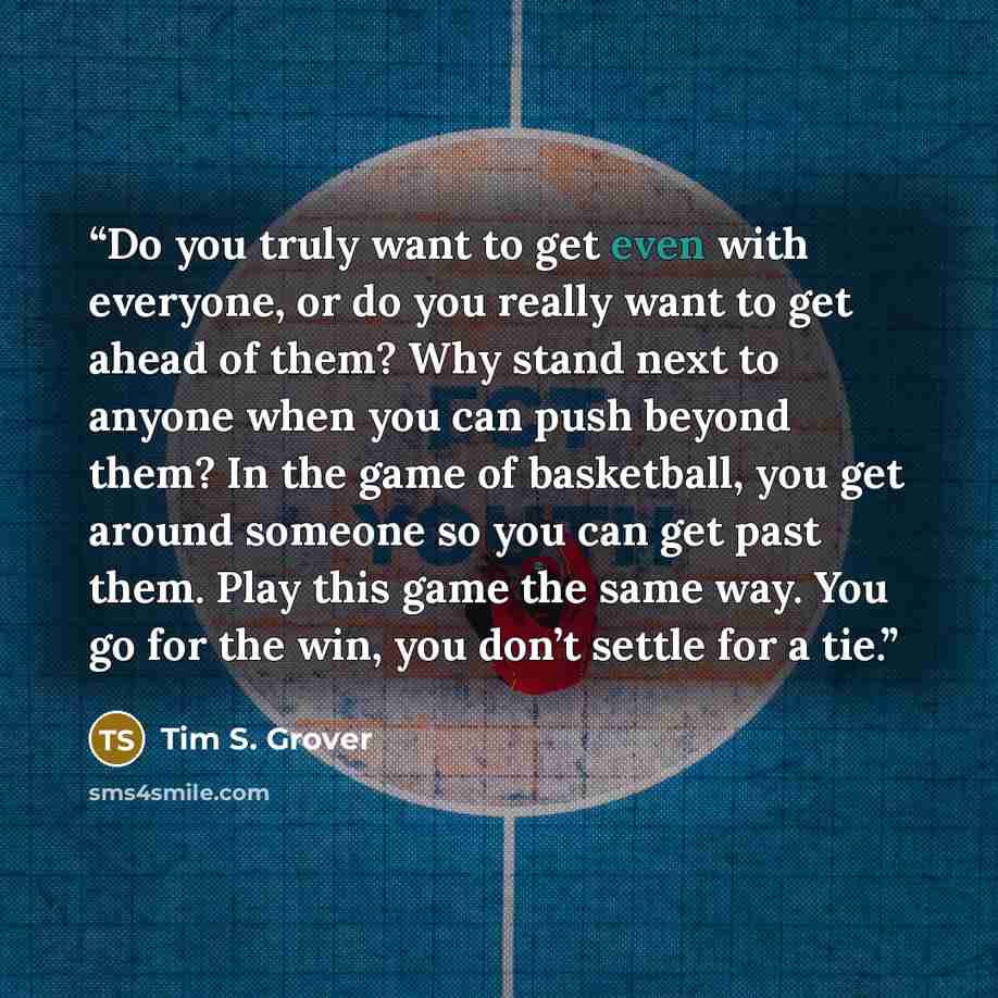 “Do you truly want to get even with everyone, or do you really want to get ahead of them? Why stand next to anyone when you can push beyond them? In the game of basketball, you get around someone so you can get past them. Play this game the same way. You go for the win, you don’t settle for a tie.” quote by Tim S. Grover
