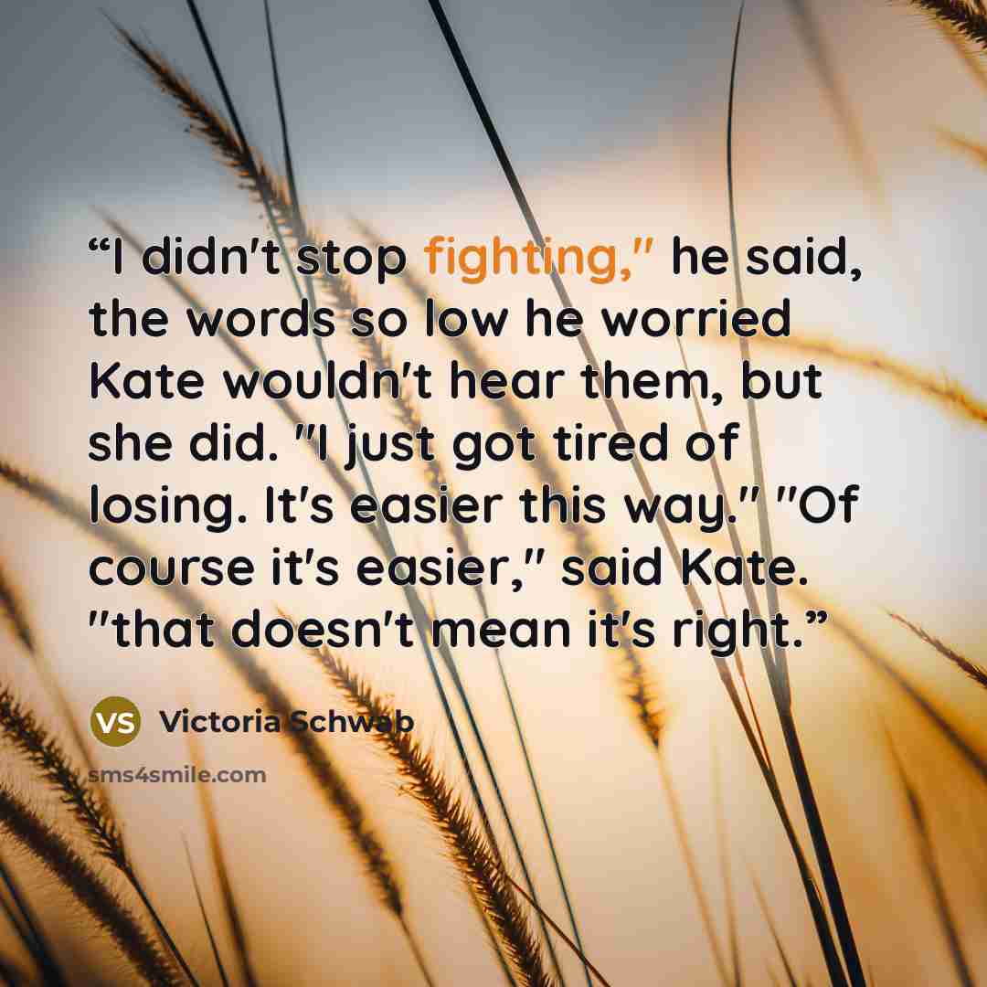 “I didn't stop fighting," he said, the words so low he worried Kate wouldn't hear them, but she did. "I just got tired of losing. It's easier this way." "Of course it's easier," said Kate. "that doesn't mean it's right.” quote by Victoria Schwab