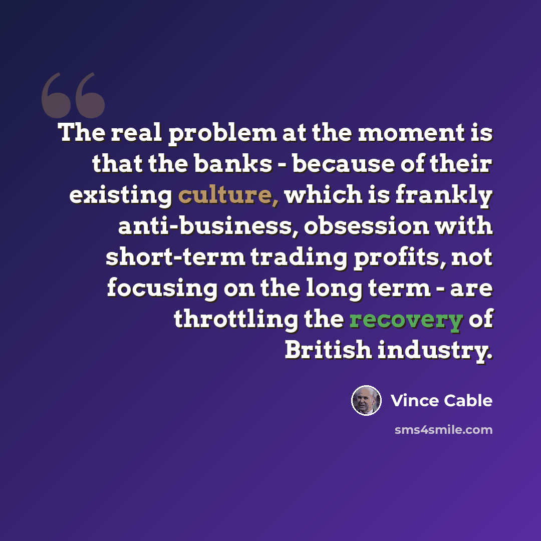 “The real problem at the moment is that the banks - because of their existing culture, which is frankly anti-business, obsession with short-term trading profits, not focusing on the long term - are throttling the recovery of British industry.” quote by Vince Cable