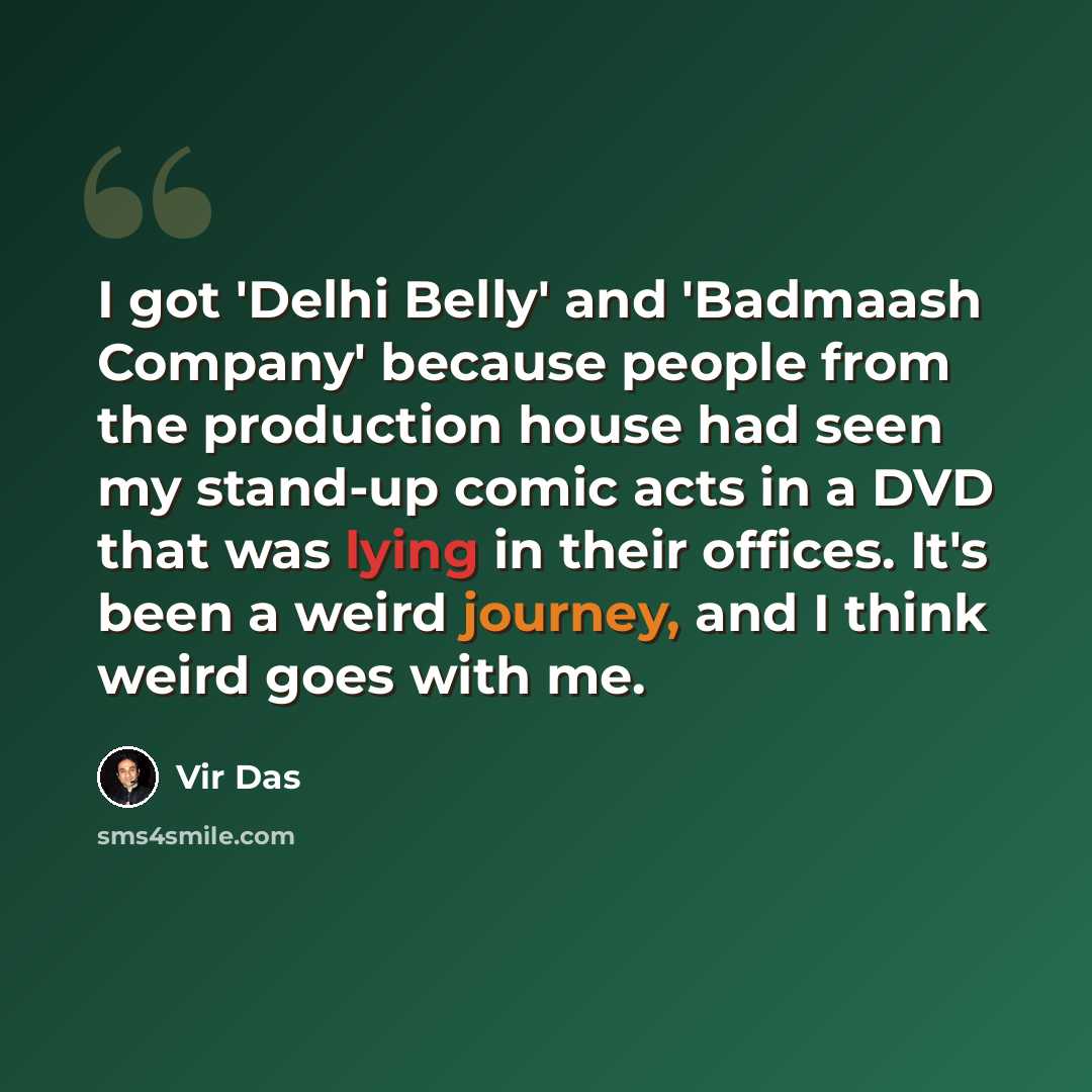 “I got 'Delhi Belly' and 'Badmaash Company' because people from the production house had seen my stand-up comic acts in a DVD that was lying in their offices. It's been a weird journey, and I think weird goes with me.” quote by Vir Das