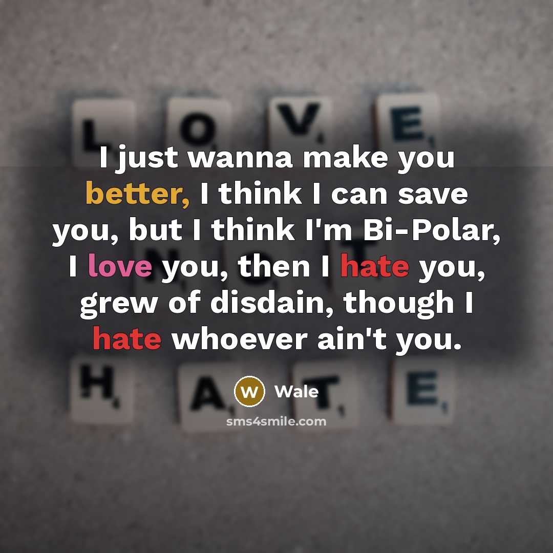 “I just wanna make you better, I think I can save you, but I think I'm Bi-Polar, I love you, then I hate you, grew of disdain, though I hate whoever ain't you.” quote by Wale