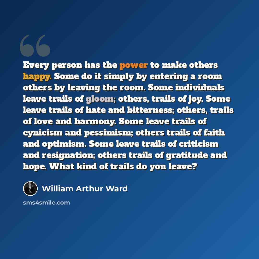 “Every person has the power to make others happy. Some do it simply by entering a room others by leaving the room. Some individuals leave trails of gloom; others, trails of joy. Some leave trails of hate and bitterness; others, trails of love and harmony. Some leave trails of cynicism and…” quote by William Arthur Ward