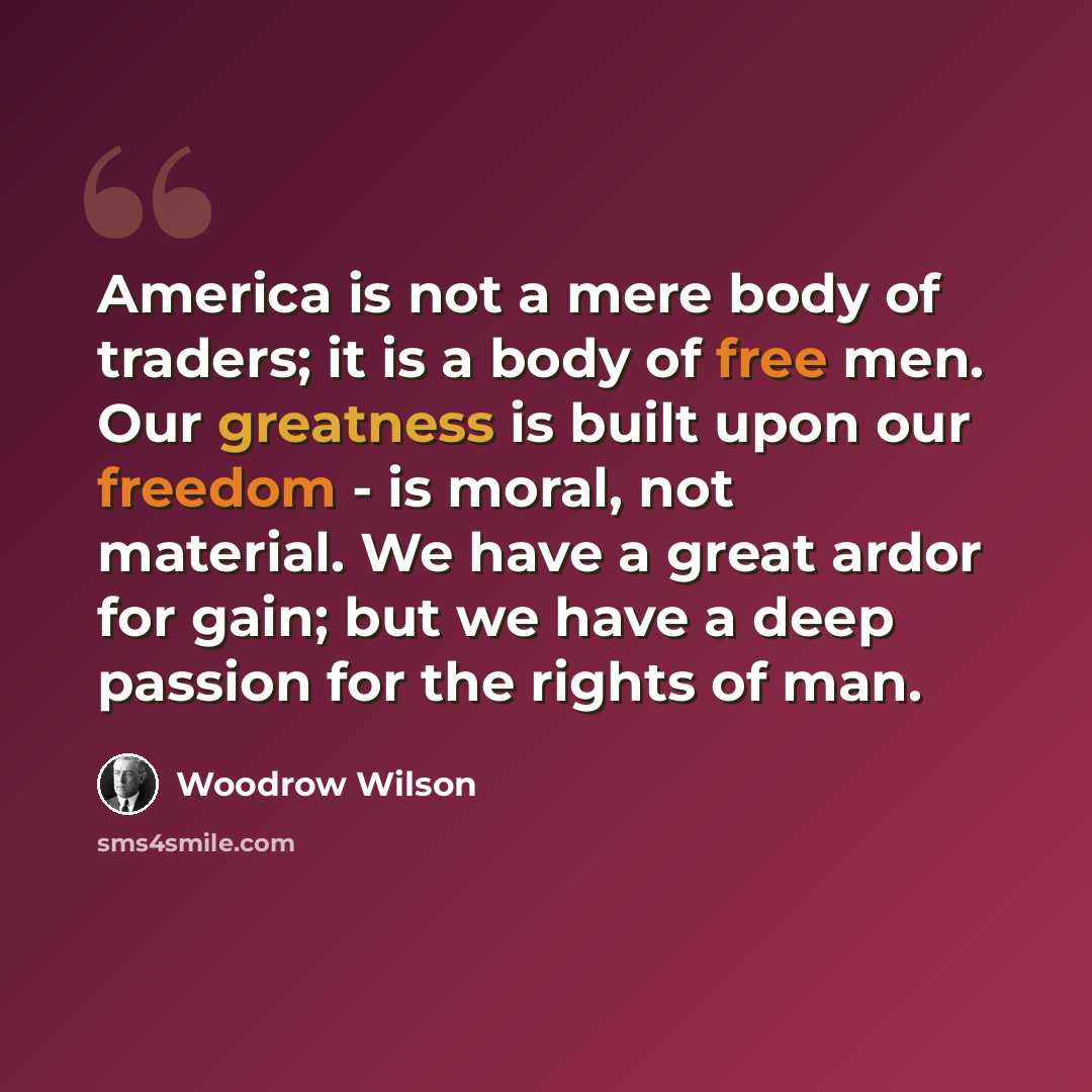 “America is not a mere body of traders; it is a body of free men. Our greatness is built upon our freedom - is moral, not material. We have a great ardor for gain; but we have a deep passion for the rights of man.” quote by Woodrow Wilson