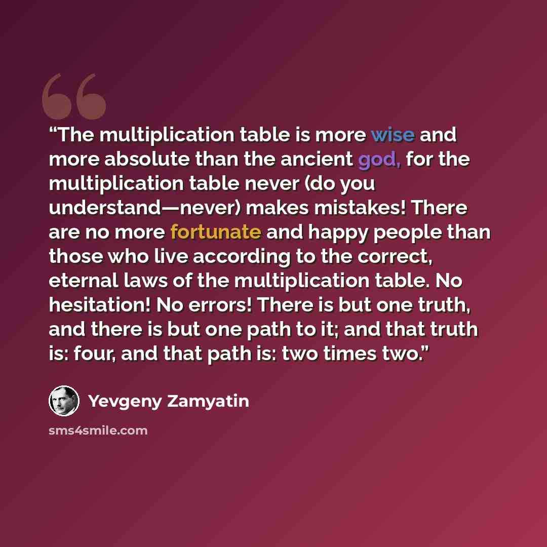 “The multiplication table is more wise and more absolute than the ancient god, for the multiplication table never (do you understand—never) makes mistakes! There are no more fortunate and happy people than those who live according to the correct, eternal laws of the multiplication table. No…” quote by Yevgeny Zamyatin
