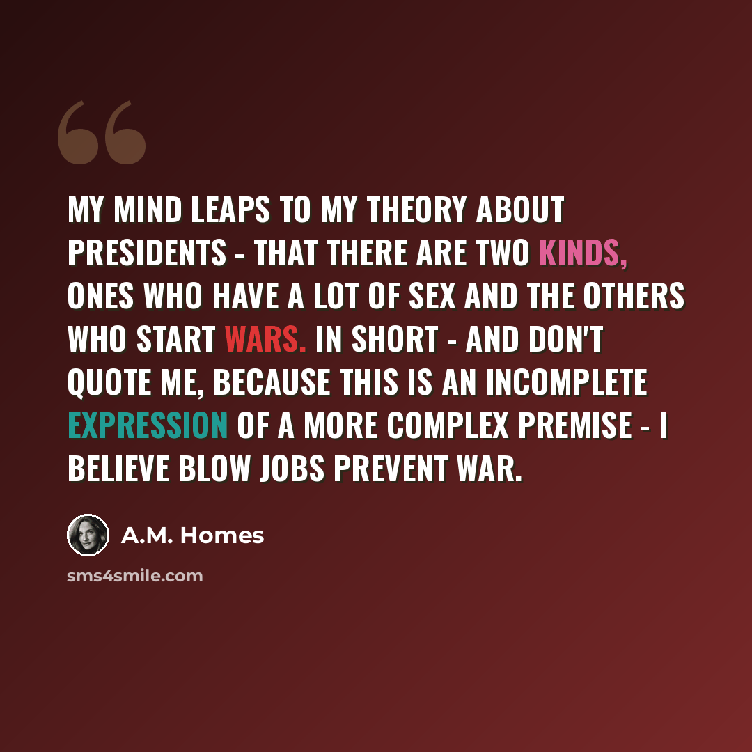 “My mind leaps to my theory about presidents - that there are two kinds, ones who have a lot of sex and the others who start wars. In short - and don't quote me, because this is an incomplete expression of a more complex premise - I believe blow jobs prevent war.” quote by A.M. Homes