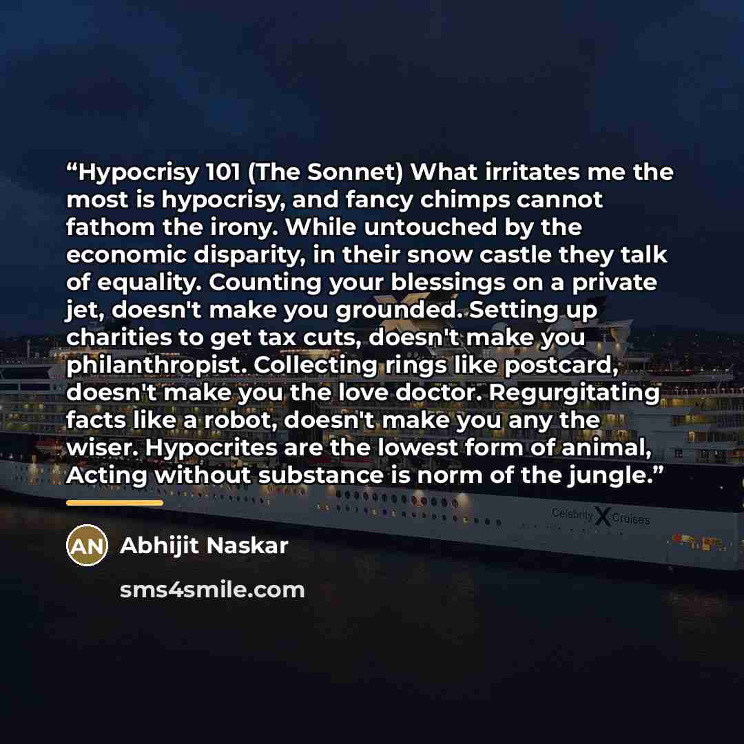 “Hypocrisy 101 (The Sonnet) What irritates me the most is hypocrisy, and fancy chimps cannot fathom the irony. While untouched by the economic disparity, in their snow castle they talk of equality. Counting your blessings on a private jet, doesn't make you grounded. Setting up charities to get tax…” quote by Abhijit Naskar