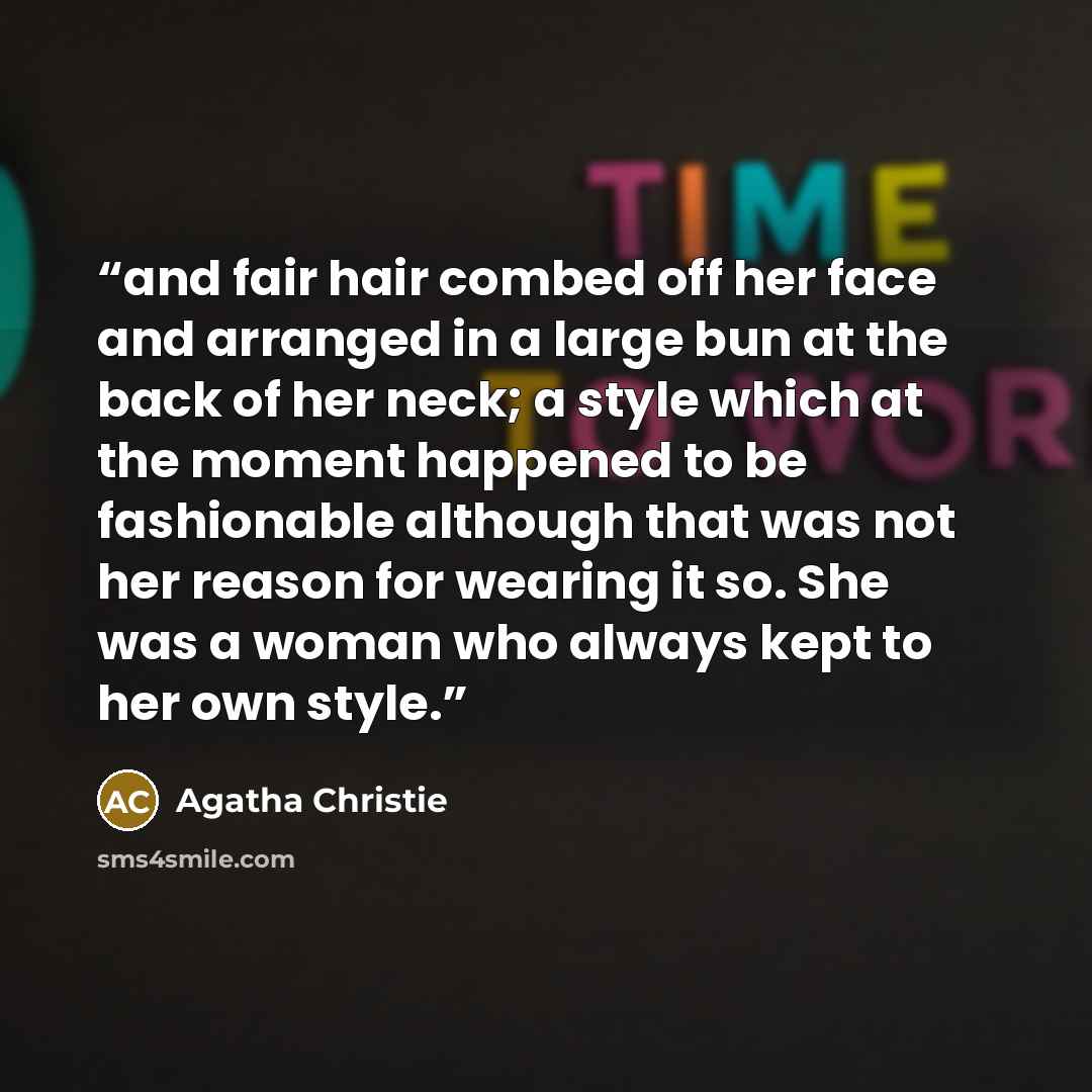 “and fair hair combed off her face and arranged in a large bun at the back of her neck; a style which at the moment happened to be fashionable although that was not her reason for wearing it so. She was a woman who always kept to her own style.” quote by Agatha Christie