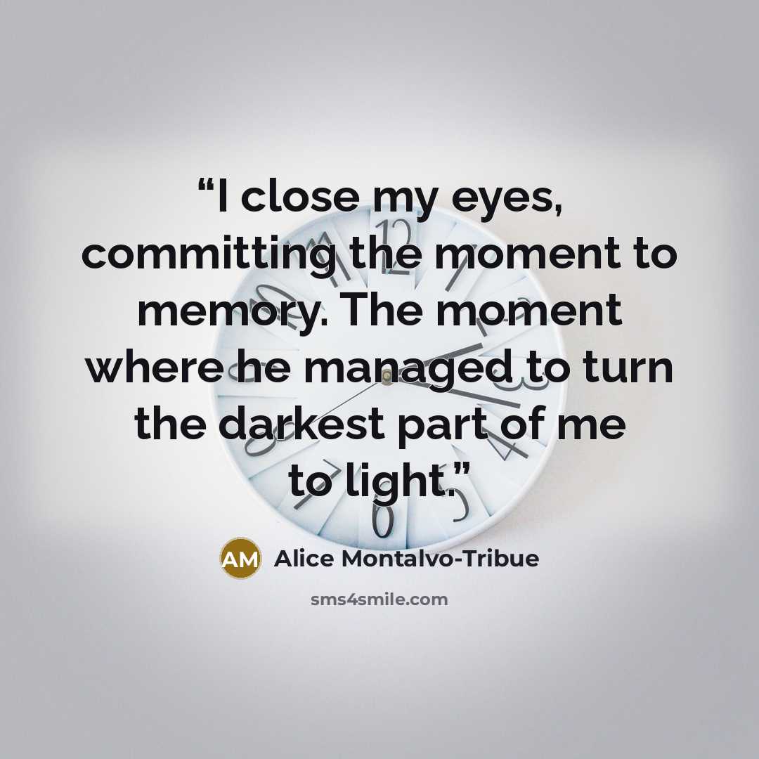 “I close my eyes, committing the moment to memory. The moment where he managed to turn the darkest part of me to light.” quote by Alice Montalvo-Tribue