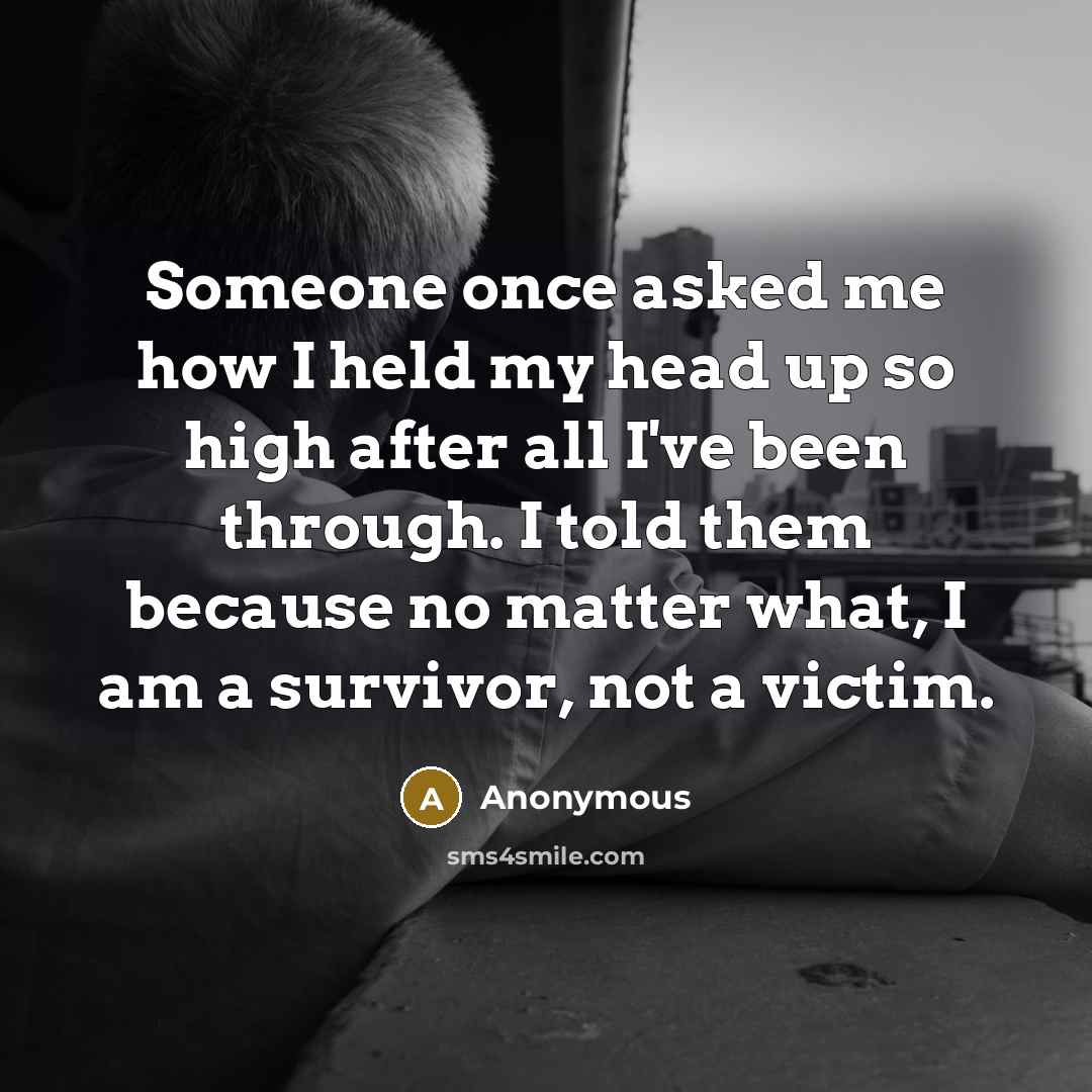 “Someone once asked me how I held my head up so high after all I've been through. I told them because no matter what, I am a survivor, not a victim.” quote by Anonymous