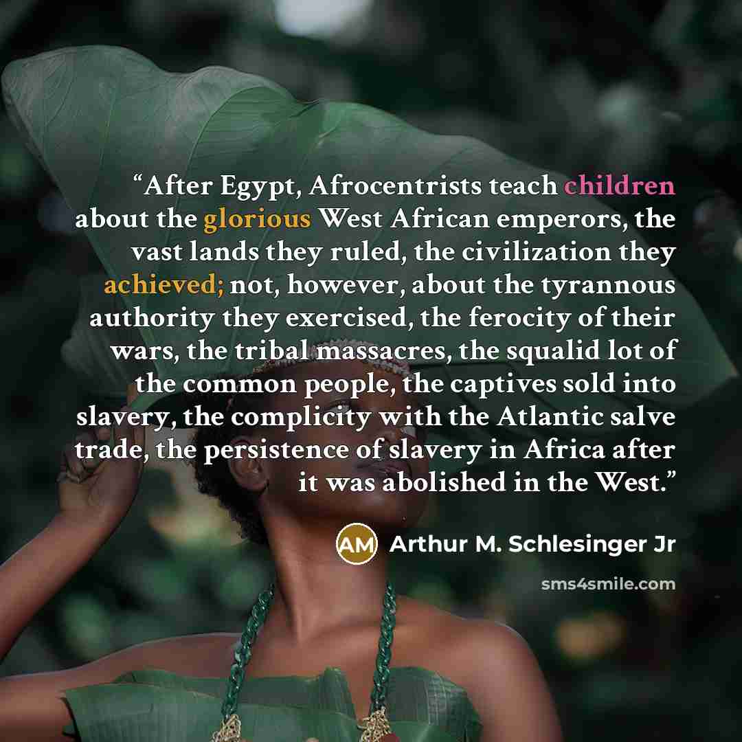 “After Egypt, Afrocentrists teach children about the glorious West African emperors, the vast lands they ruled, the civilization they achieved; not, however, about the tyrannous authority they exercised, the ferocity of their wars, the tribal massacres, the squalid lot of the common people, the…” quote by Arthur M. Schlesinger Jr