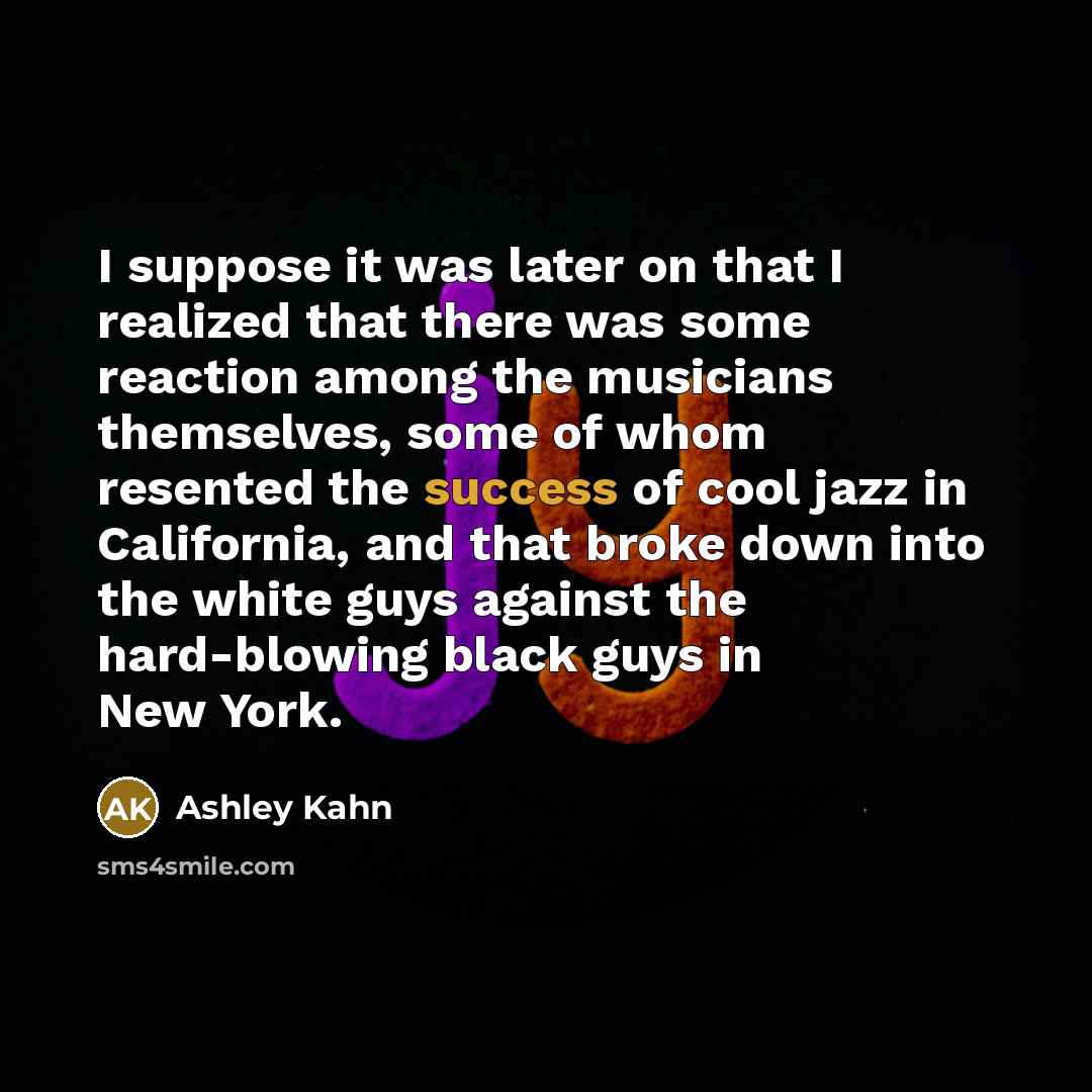 “I suppose it was later on that I realized that there was some reaction among the musicians themselves, some of whom resented the success of cool jazz in California, and that broke down into the white guys against the hard-blowing black guys in New York.” quote by Ashley Kahn