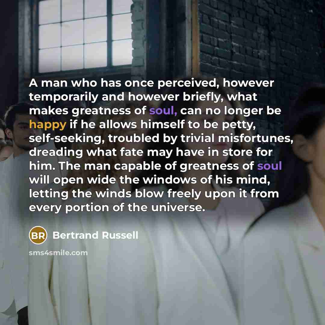 “A man who has once perceived, however temporarily and however briefly, what makes greatness of soul, can no longer be happy if he allows himself to be petty, self-seeking, troubled by trivial misfortunes, dreading what fate may have in store for him. The man capable of greatness of soul will open…” quote by Bertrand Russell