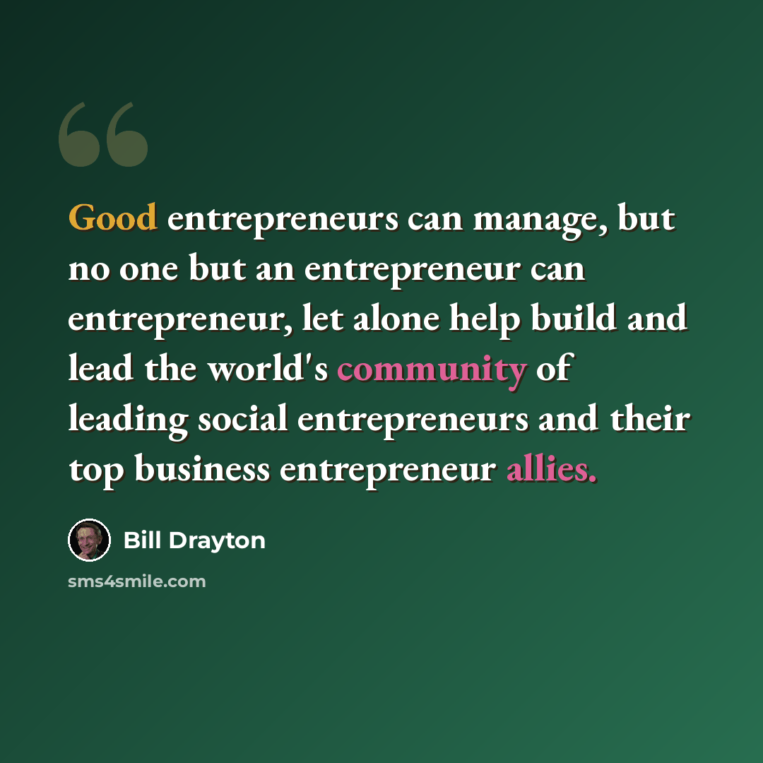“Good entrepreneurs can manage, but no one but an entrepreneur can entrepreneur, let alone help build and lead the world's community of leading social entrepreneurs and their top business entrepreneur allies.” quote by Bill Drayton