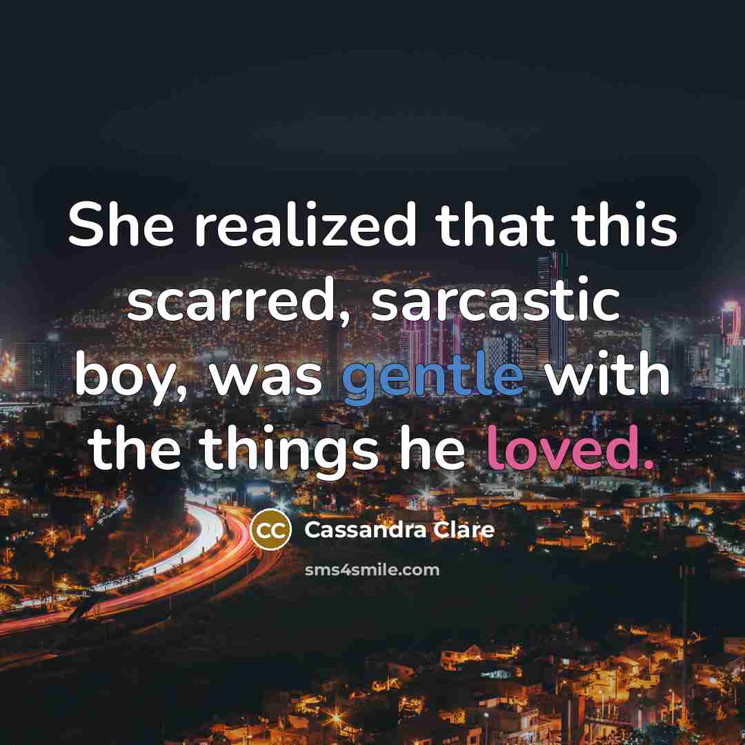 “She realized that this scarred, sarcastic boy, was gentle with the things he loved.” quote by Cassandra Clare