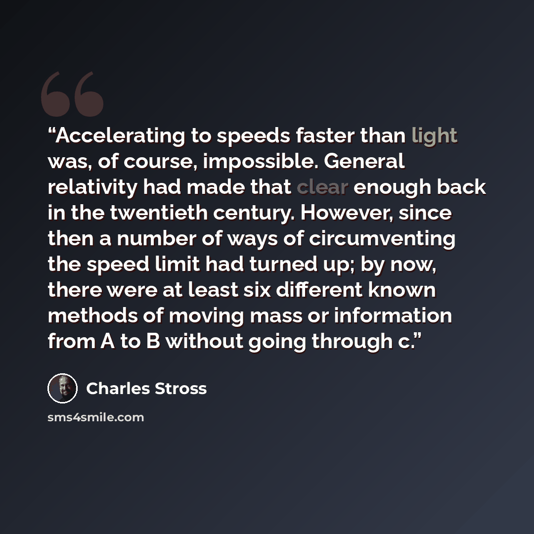“Accelerating to speeds faster than light was, of course, impossible. General relativity had made that clear enough back in the twentieth century. However, since then a number of ways of circumventing the speed limit had turned up; by now, there were at least six different known methods of moving…” quote by Charles Stross