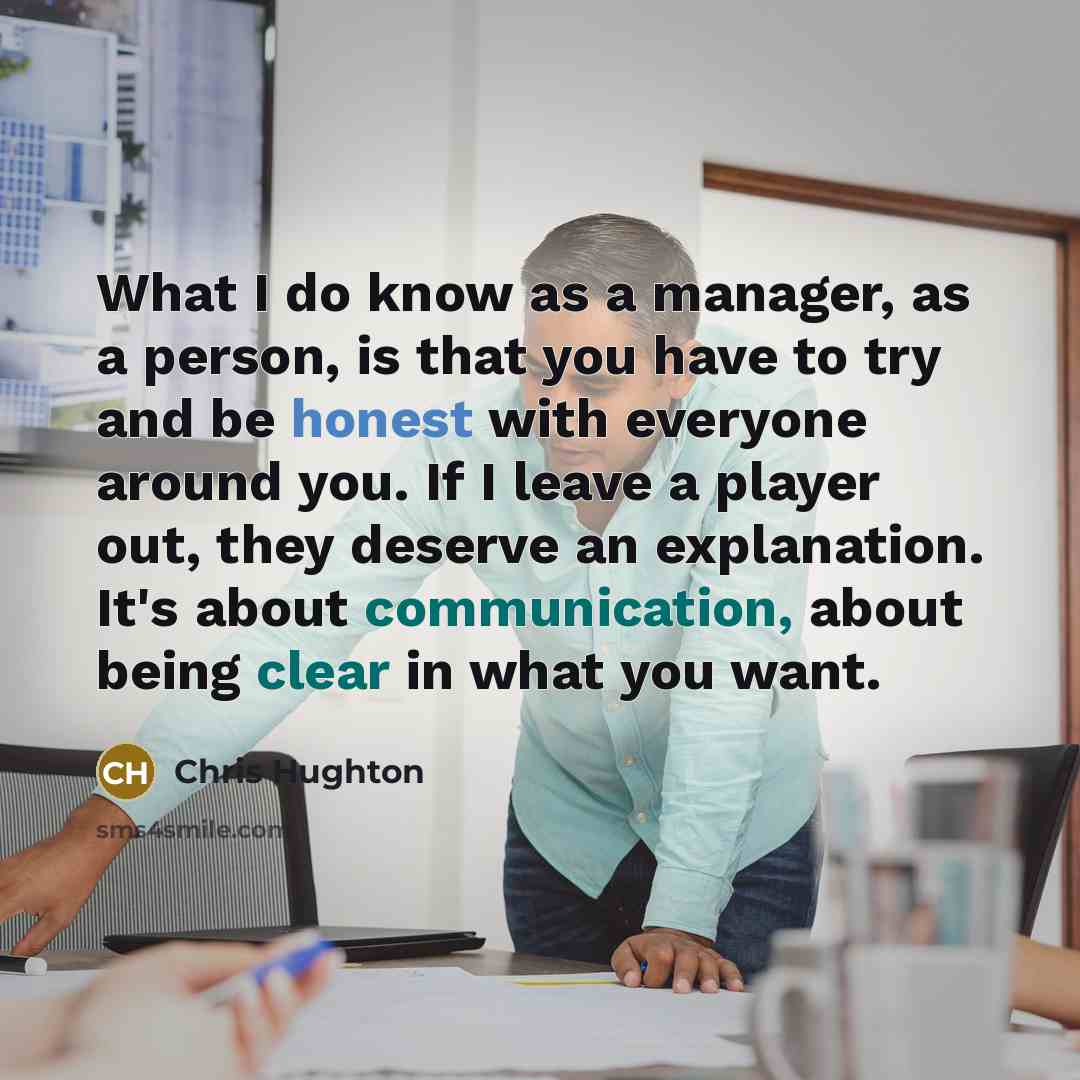 “What I do know as a manager, as a person, is that you have to try and be honest with everyone around you. If I leave a player out, they deserve an explanation. It's about communication, about being clear in what you want.” quote by Chris Hughton