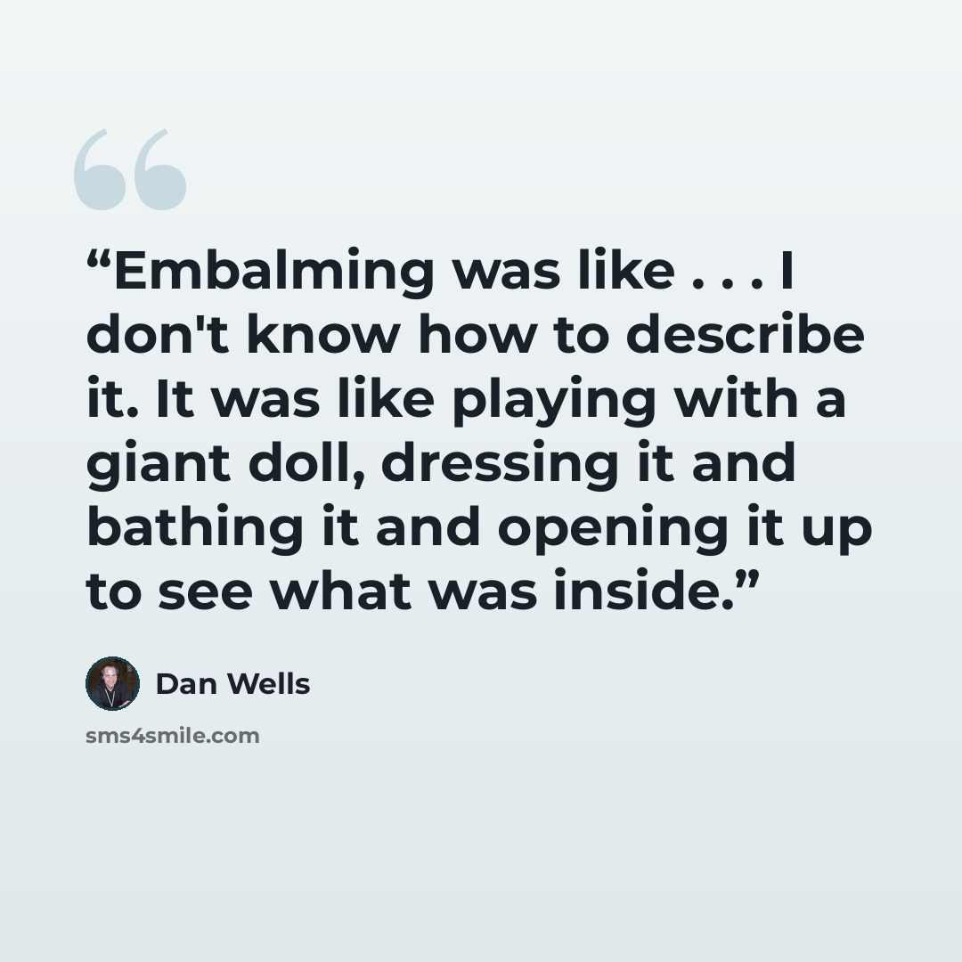 “Embalming was like . . . I don't know how to describe it. It was like playing with a giant doll, dressing it and bathing it and opening it up to see what was inside.” quote by Dan Wells