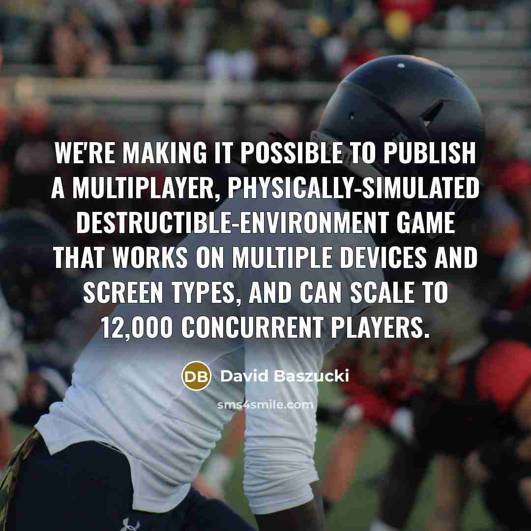 “We're making it possible to publish a multiplayer, physically-simulated destructible-environment game that works on multiple devices and screen types, and can scale to 12,000 concurrent players.” quote by David Baszucki