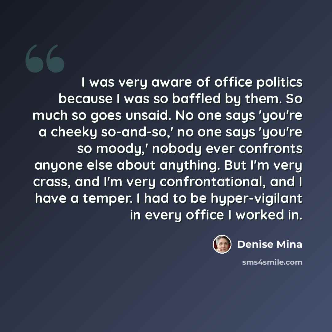“I was very aware of office politics because I was so baffled by them. So much so goes unsaid. No one says 'you're a cheeky so-and-so,' no one says 'you're so moody,' nobody ever confronts anyone else about anything. But I'm very crass, and I'm very confrontational, and I have a temper. I had to be…” quote by Denise Mina