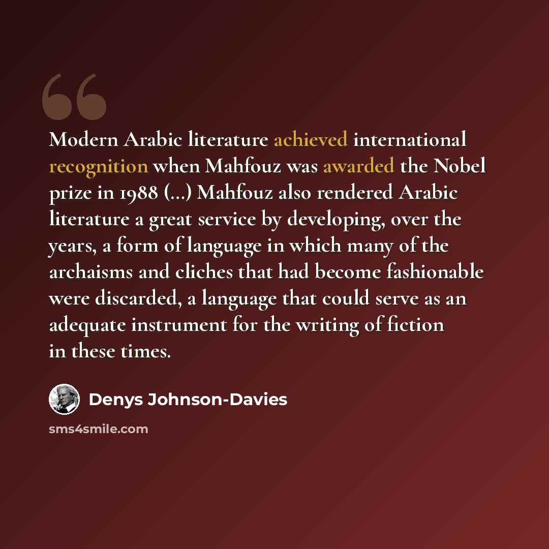“Modern Arabic literature achieved international recognition when Mahfouz was awarded the Nobel prize in 1988 (…) Mahfouz also rendered Arabic literature a great service by developing, over the years, a form of language in which many of the archaisms and cliches that had become fashionable were…” quote by Denys Johnson-Davies