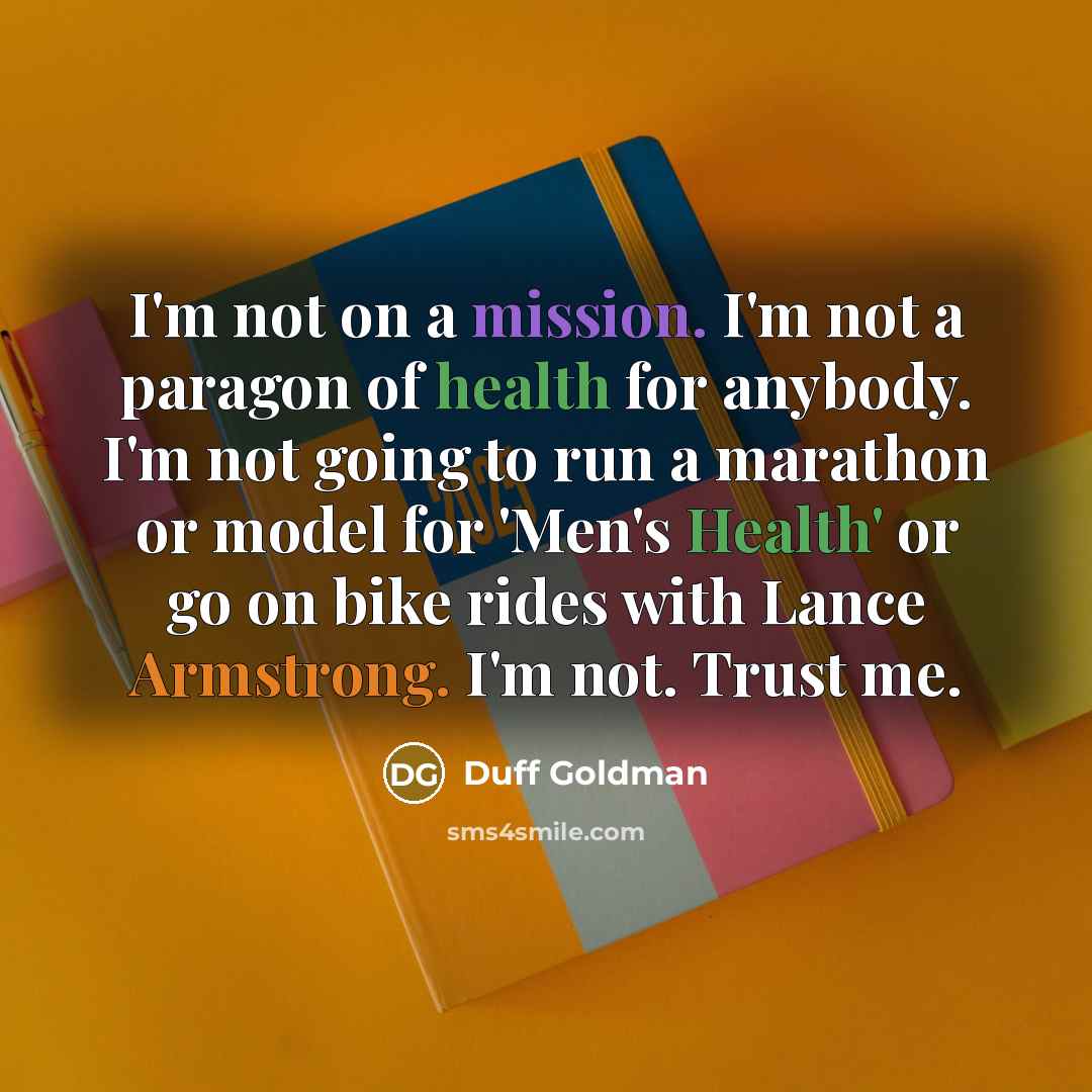 “I'm not on a mission. I'm not a paragon of health for anybody. I'm not going to run a marathon or model for 'Men's Health' or go on bike rides with Lance Armstrong. I'm not. Trust me.” quote by Duff Goldman