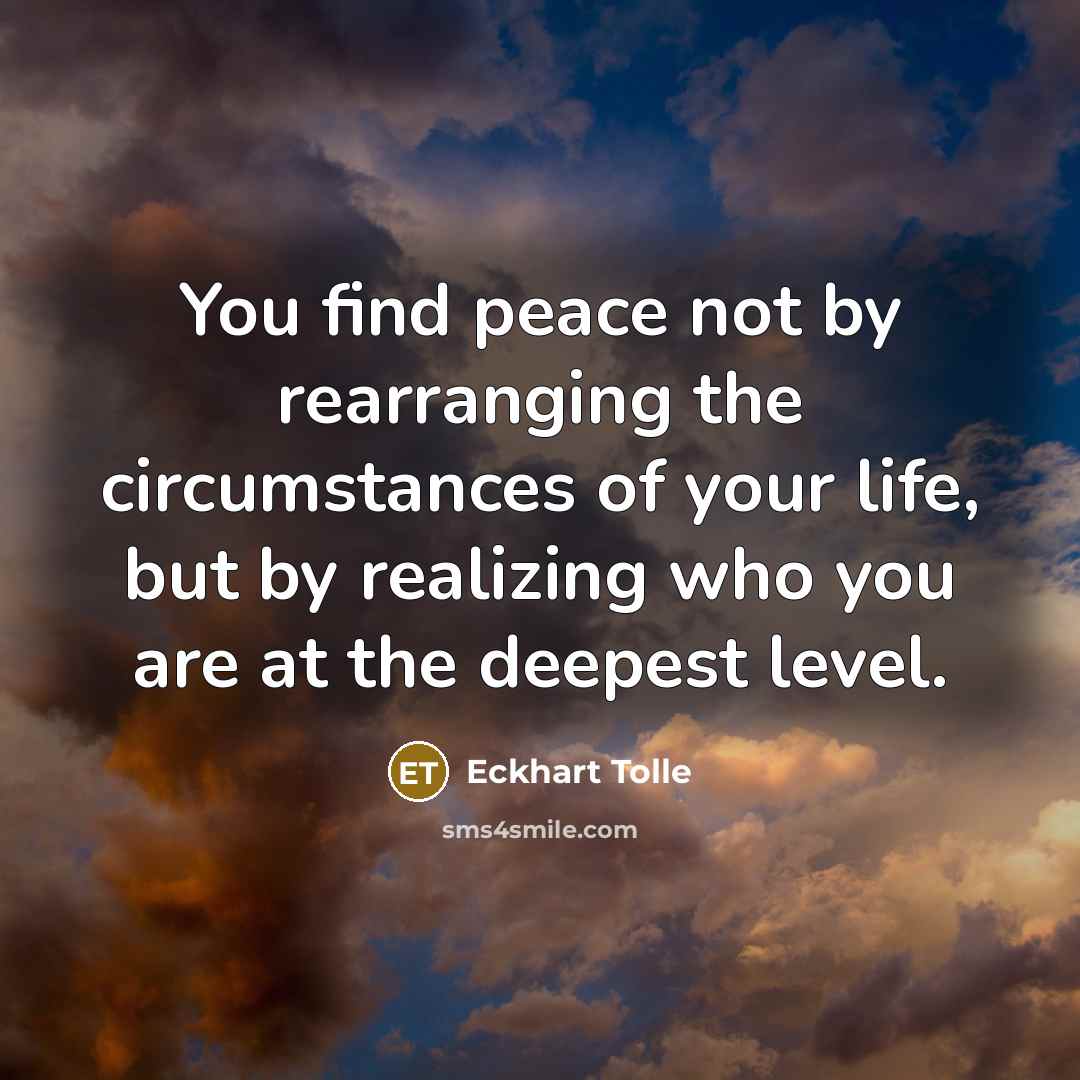 “You find peace not by rearranging the circumstances of your life, but by realizing who you are at the deepest level.” quote by Eckhart Tolle