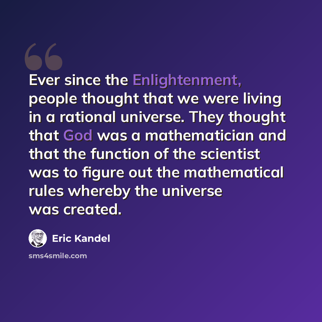 “Ever since the Enlightenment, people thought that we were living in a rational universe. They thought that God was a mathematician and that the function of the scientist was to figure out the mathematical rules whereby the universe was created.” quote by Eric Kandel